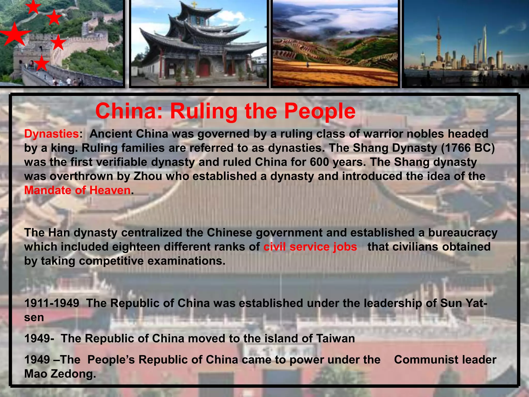 China: Ruling the People
Dynasties: Ancient China was governed by a ruling class of warrior nobles headed
by a king. Ruling families are referred to as dynasties. The Shang Dynasty (1766 BC)
was the first verifiable dynasty and ruled China for 600 years. The Shang dynasty
was overthrown by Zhou who established a dynasty and introduced the idea of the
Mandate of Heaven.


The Han dynasty centralized the Chinese government and established a bureaucracy
which included eighteen different ranks of civil service jobs that civilians obtained
by taking competitive examinations.


1911-1949 The Republic of China was established under the leadership of Sun Yat-
sen
1949- The Republic of China moved to the island of Taiwan
1949 –The People’s Republic of China came to power under the      Communist leader
Mao Zedong.
 