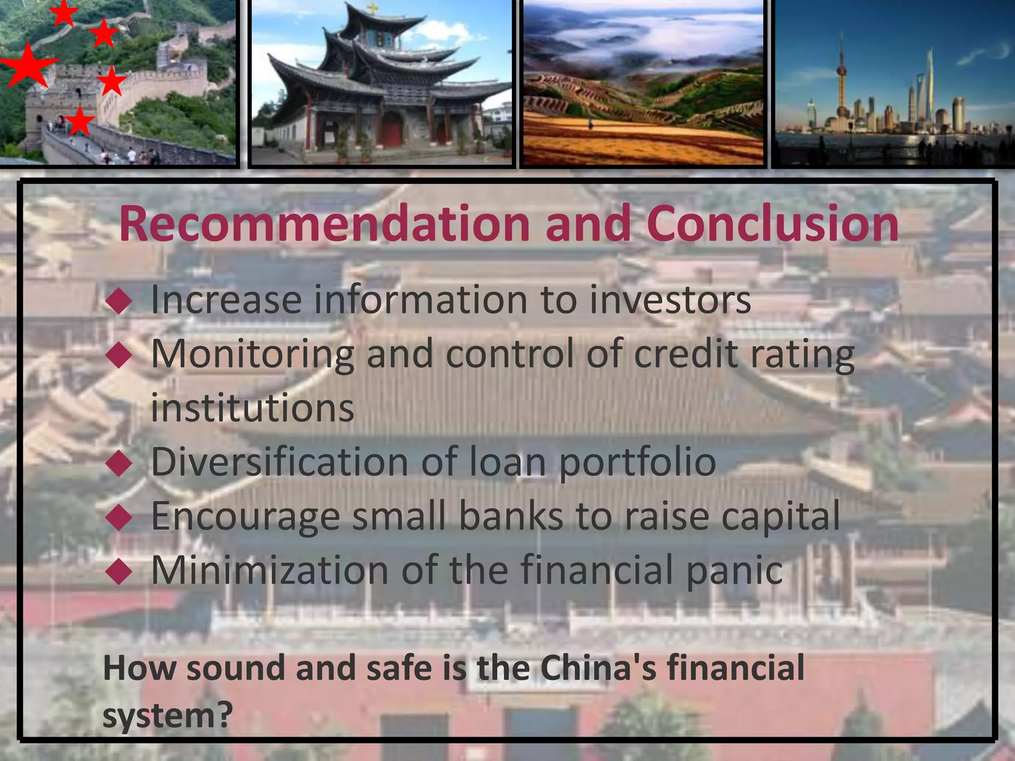 Recommendation and Conclusion
   Increase information to investors
   Monitoring and control of credit rating
    institutions
   Diversification of loan portfolio
   Encourage small banks to raise capital
   Minimization of the financial panic

How sound and safe is the China's financial
system?
 