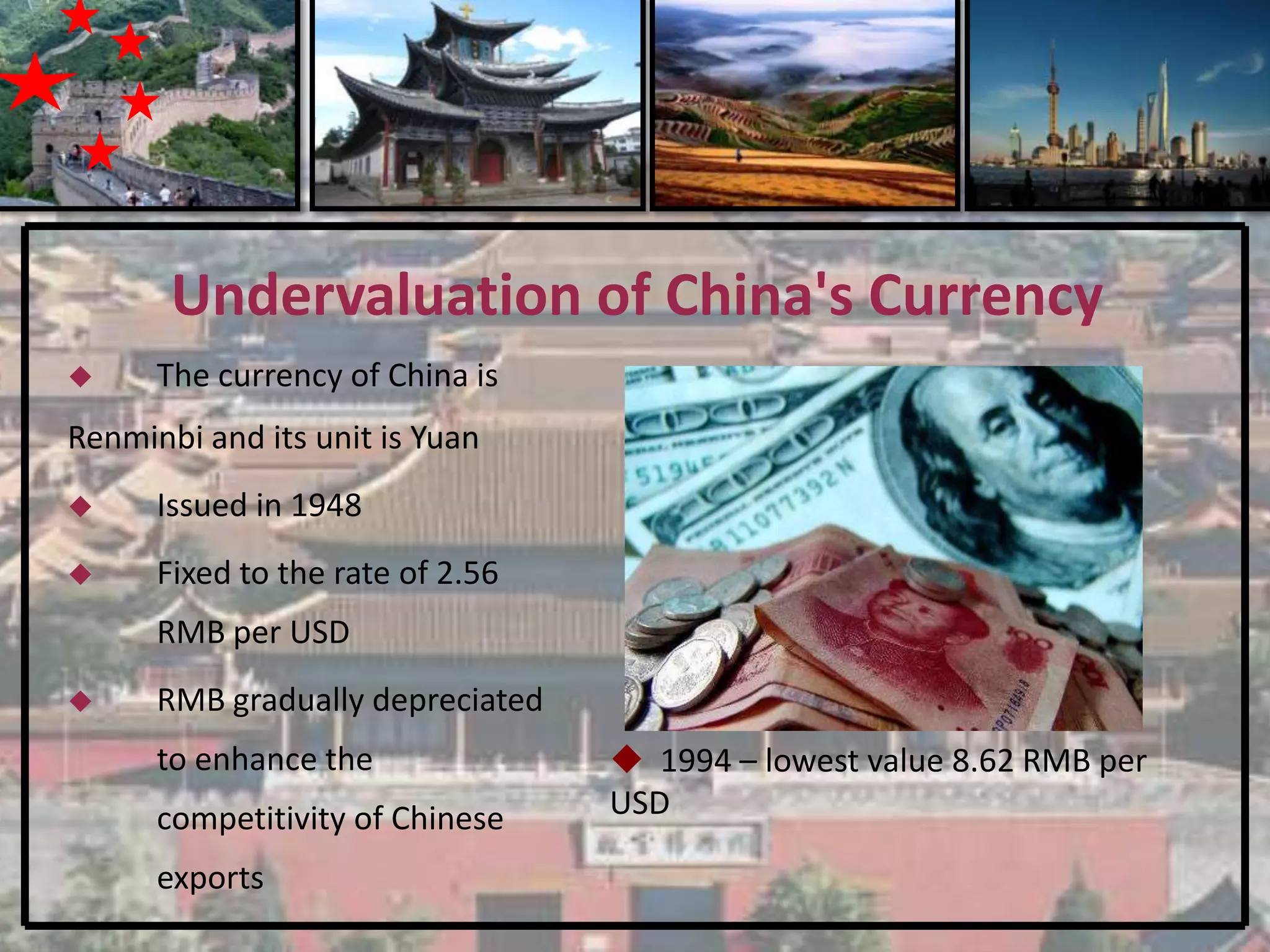 Undervaluation of China's Currency
     The currency of China is
Renminbi and its unit is Yuan
     Issued in 1948
     Fixed to the rate of 2.56
      RMB per USD
     RMB gradually depreciated
      to enhance the               1994 – lowest value 8.62 RMB per
      competitivity of Chinese    USD

      exports
 