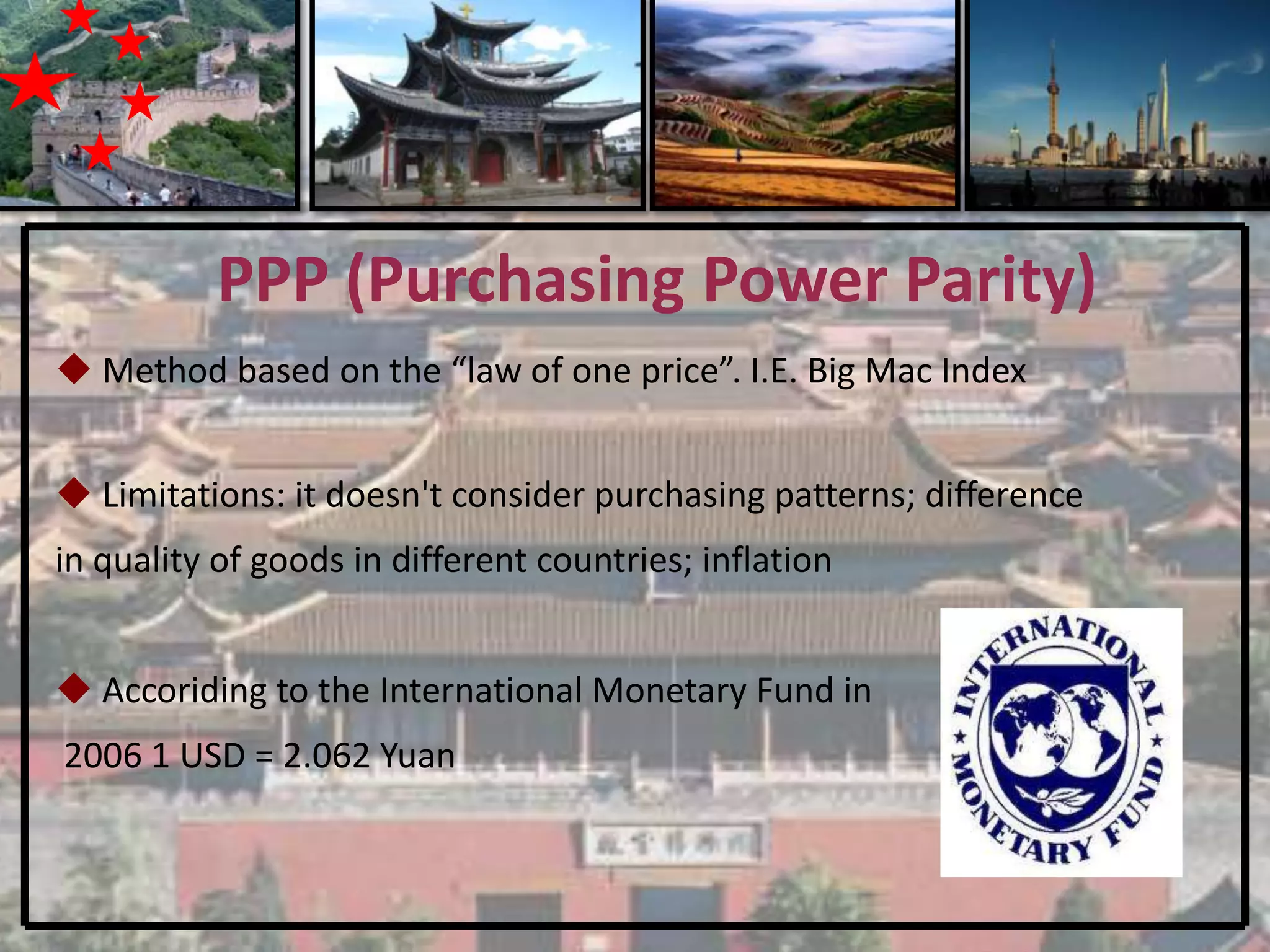 PPP (Purchasing Power Parity)
 Method based on the “law of one price”. I.E. Big Mac Index


 Limitations: it doesn't consider purchasing patterns; difference
in quality of goods in different countries; inflation


 Accoriding to the International Monetary Fund in
2006 1 USD = 2.062 Yuan
 