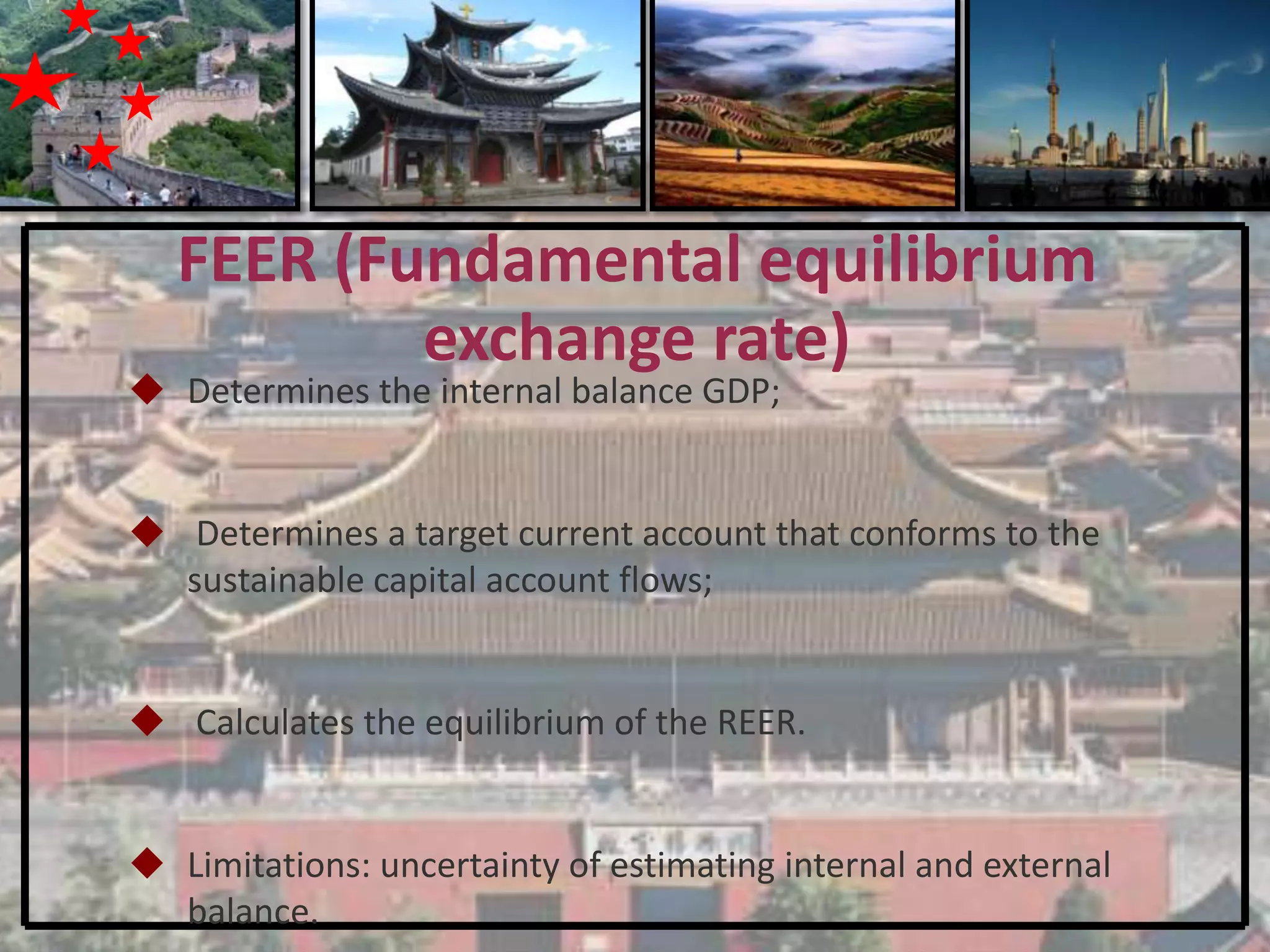 FEER (Fundamental equilibrium
           exchange rate)
 Determines the internal balance GDP;


 Determines a target current account that conforms to the
  sustainable capital account flows;


 Calculates the equilibrium of the REER.


 Limitations: uncertainty of estimating internal and external
  balance.
 