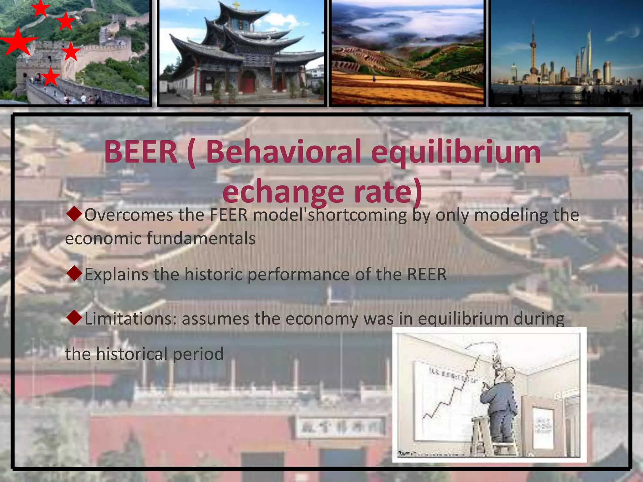 BEER ( Behavioral equilibrium
             echange rate)
Overcomes the FEER model'shortcoming by only modeling the
economic fundamentals
Explains the historic performance of the REER

Limitations: assumes the economy was in equilibrium during
the historical period
 