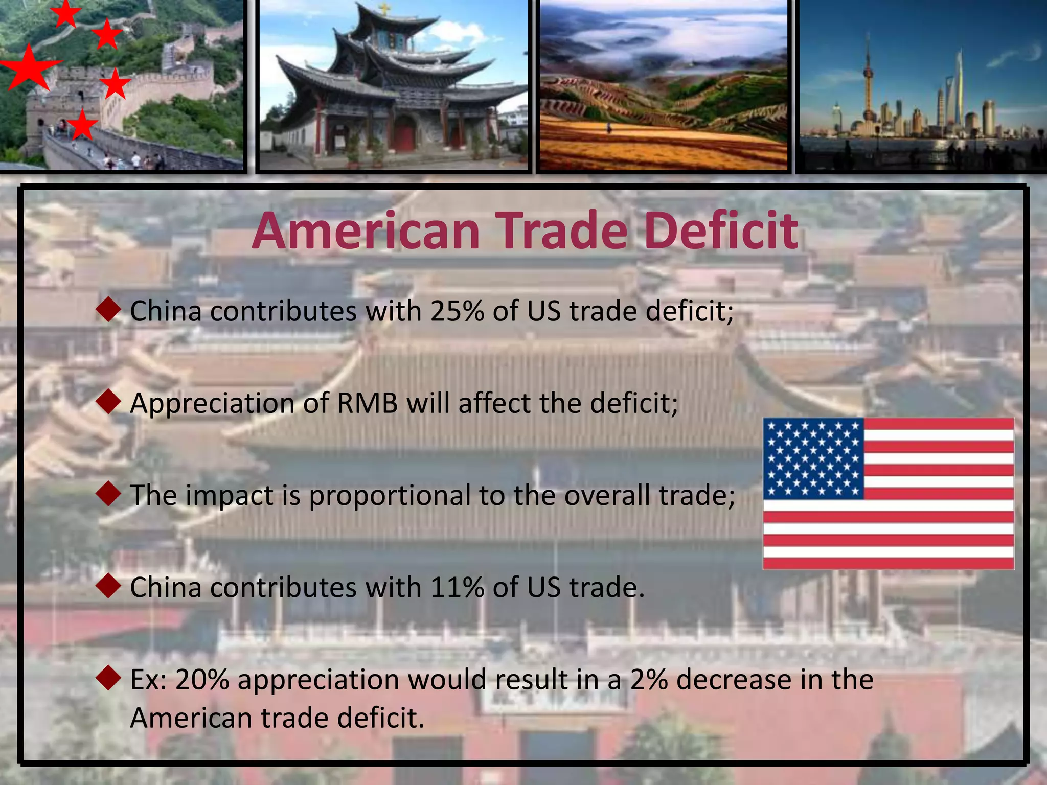 American Trade Deficit
 China contributes with 25% of US trade deficit;

 Appreciation of RMB will affect the deficit;

 The impact is proportional to the overall trade;

 China contributes with 11% of US trade.

 Ex: 20% appreciation would result in a 2% decrease in the
  American trade deficit.
 