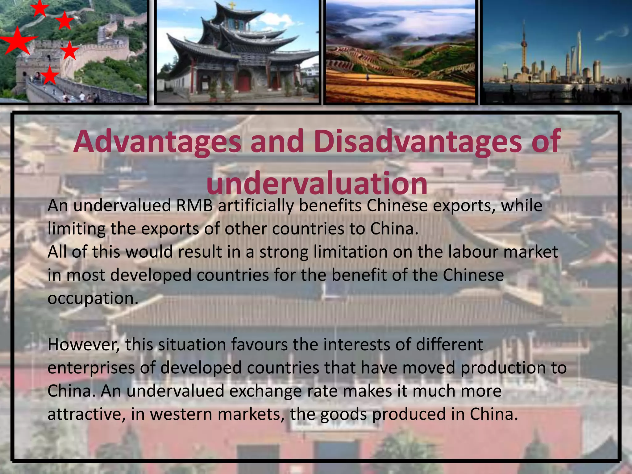 Advantages and Disadvantages of
                 undervaluation exports, while
An undervalued RMB artificially benefits Chinese
limiting the exports of other countries to China.
All of this would result in a strong limitation on the labour market
in most developed countries for the benefit of the Chinese
occupation.

However, this situation favours the interests of different
enterprises of developed countries that have moved production to
China. An undervalued exchange rate makes it much more
attractive, in western markets, the goods produced in China.
 