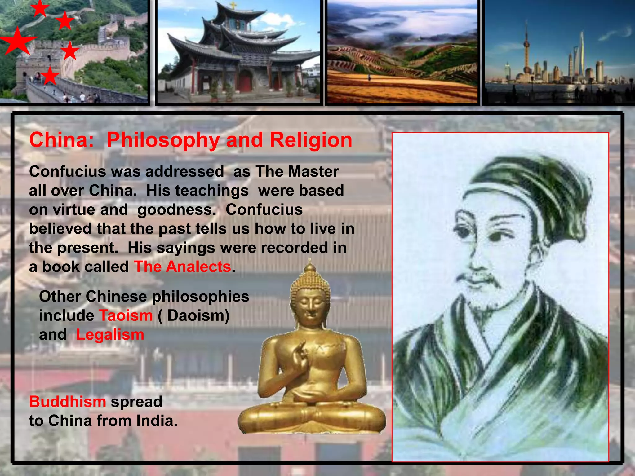 China: Philosophy and Religion
Confucius was addressed as The Master
all over China. His teachings were based
on virtue and goodness. Confucius
believed that the past tells us how to live in
the present. His sayings were recorded in
a book called The Analects.
 Other Chinese philosophies
 include Taoism ( Daoism)
 and Legalism



Buddhism spread
to China from India.
 