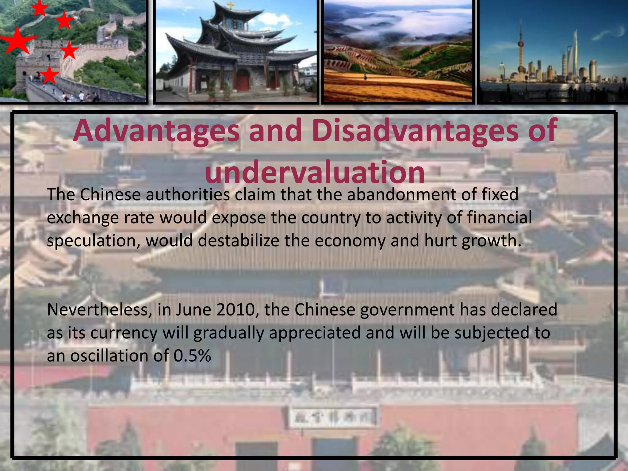 Advantages and Disadvantages of
                   undervaluation of fixed
The Chinese authorities claim that the abandonment
exchange rate would expose the country to activity of financial
speculation, would destabilize the economy and hurt growth.


Nevertheless, in June 2010, the Chinese government has declared
as its currency will gradually appreciated and will be subjected to
an oscillation of 0.5%
 