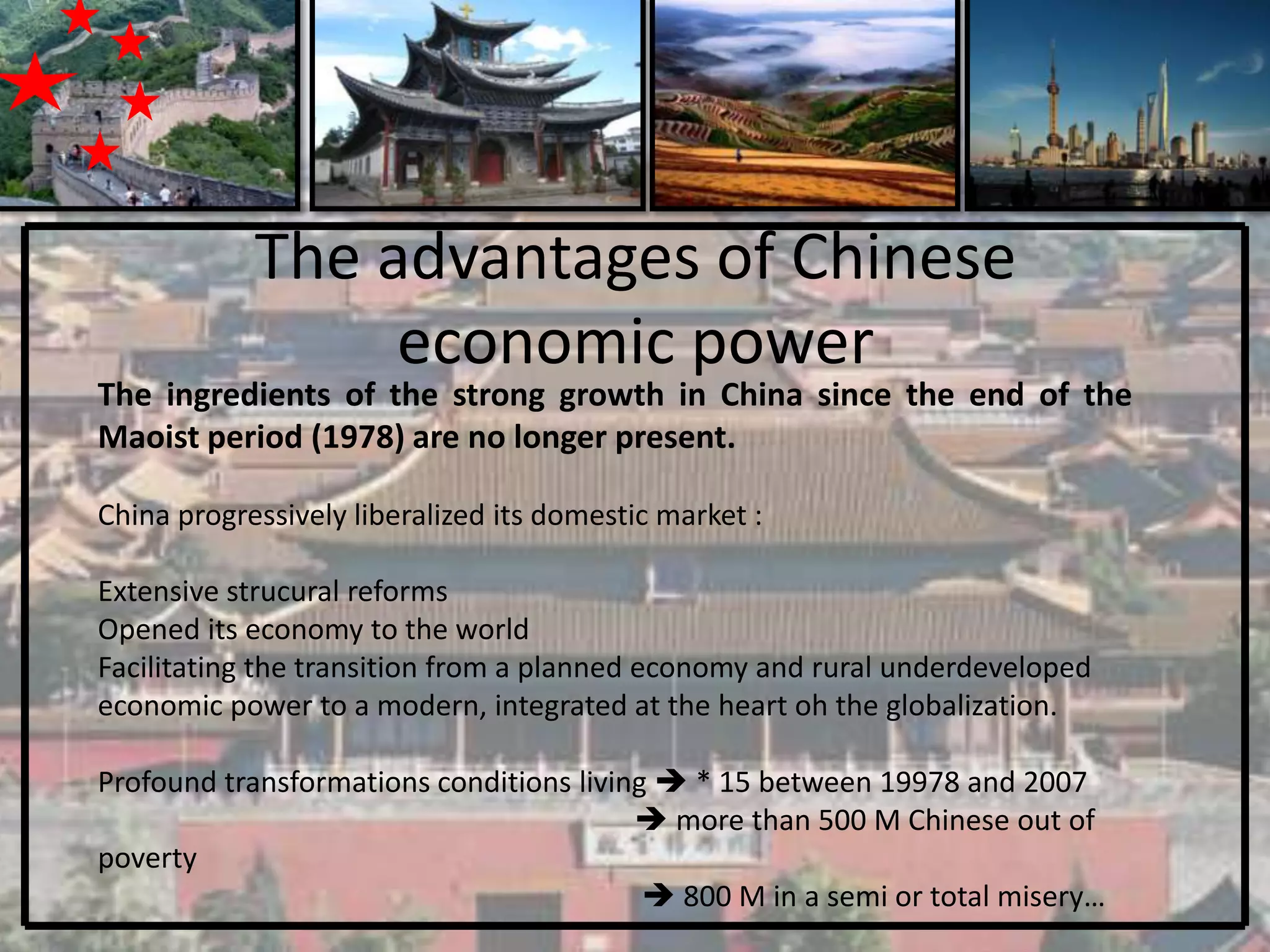 The advantages of Chinese
                 economic power
The ingredients of the strong growth in China since the end of the
Maoist period (1978) are no longer present.

China progressively liberalized its domestic market :

Extensive strucural reforms
Opened its economy to the world
Facilitating the transition from a planned economy and rural underdeveloped
economic power to a modern, integrated at the heart oh the globalization.

Profound transformations conditions living  * 15 between 19978 and 2007
                                          more than 500 M Chinese out of
poverty
                                           800 M in a semi or total misery…
 