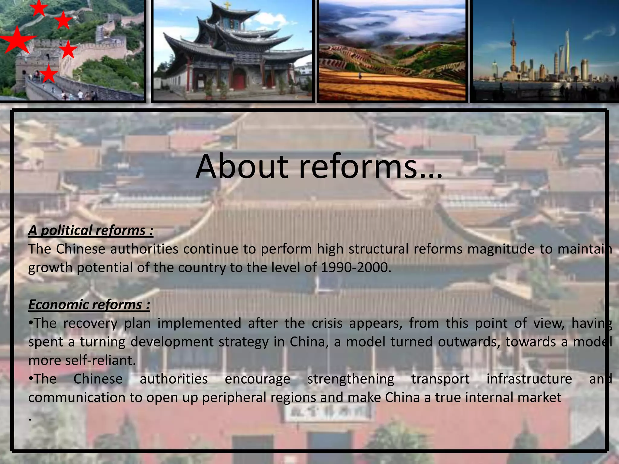 About reforms…
A political reforms :
The Chinese authorities continue to perform high structural reforms magnitude to maintain
growth potential of the country to the level of 1990-2000.

Economic reforms :
•The recovery plan implemented after the crisis appears, from this point of view, having
spent a turning development strategy in China, a model turned outwards, towards a model
more self-reliant.
•The Chinese authorities encourage strengthening transport infrastructure and
communication to open up peripheral regions and make China a true internal market
.
 