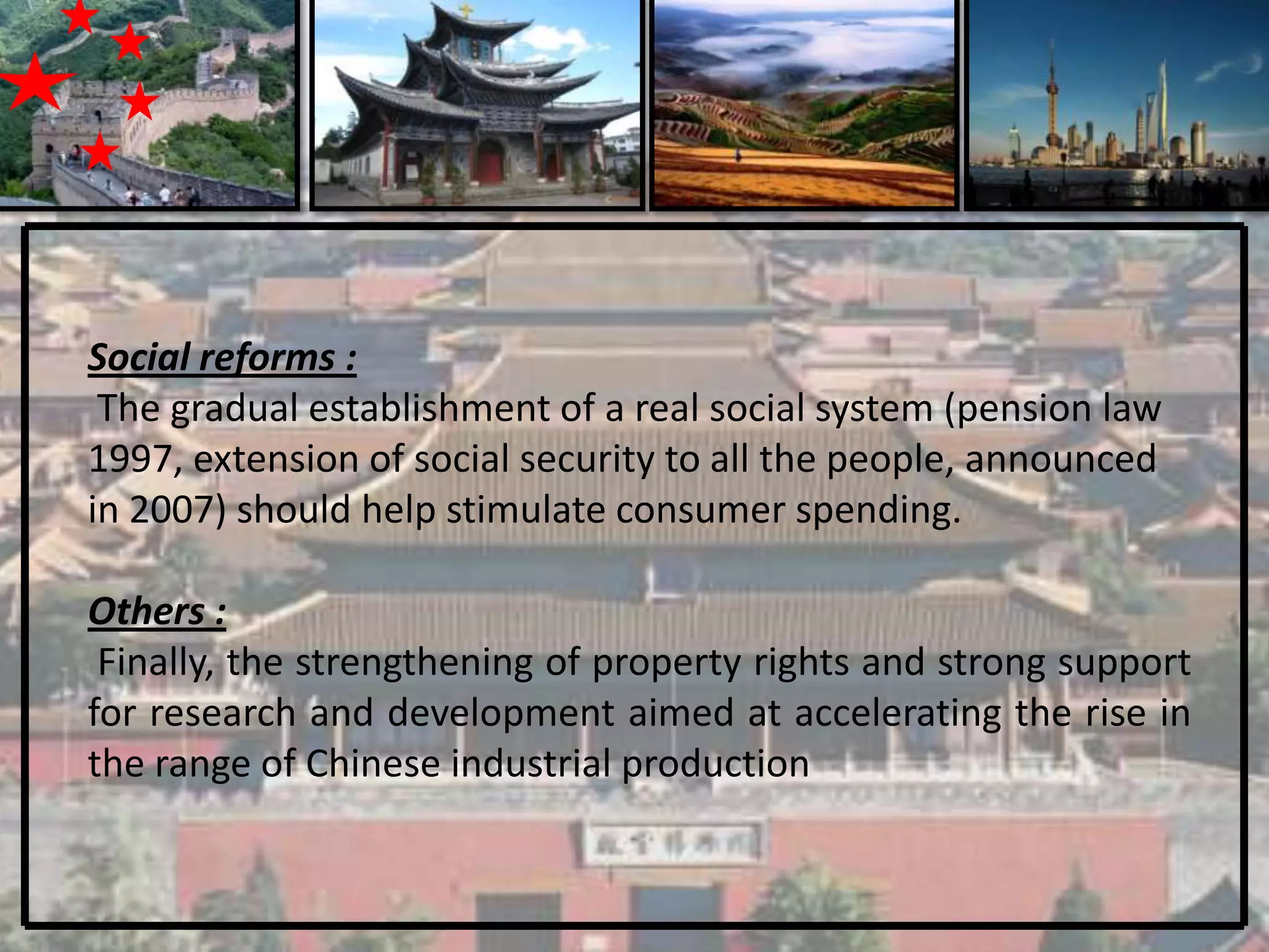 Social reforms :
 The gradual establishment of a real social system (pension law
1997, extension of social security to all the people, announced
in 2007) should help stimulate consumer spending.

Others :
 Finally, the strengthening of property rights and strong support
for research and development aimed at accelerating the rise in
the range of Chinese industrial production
 