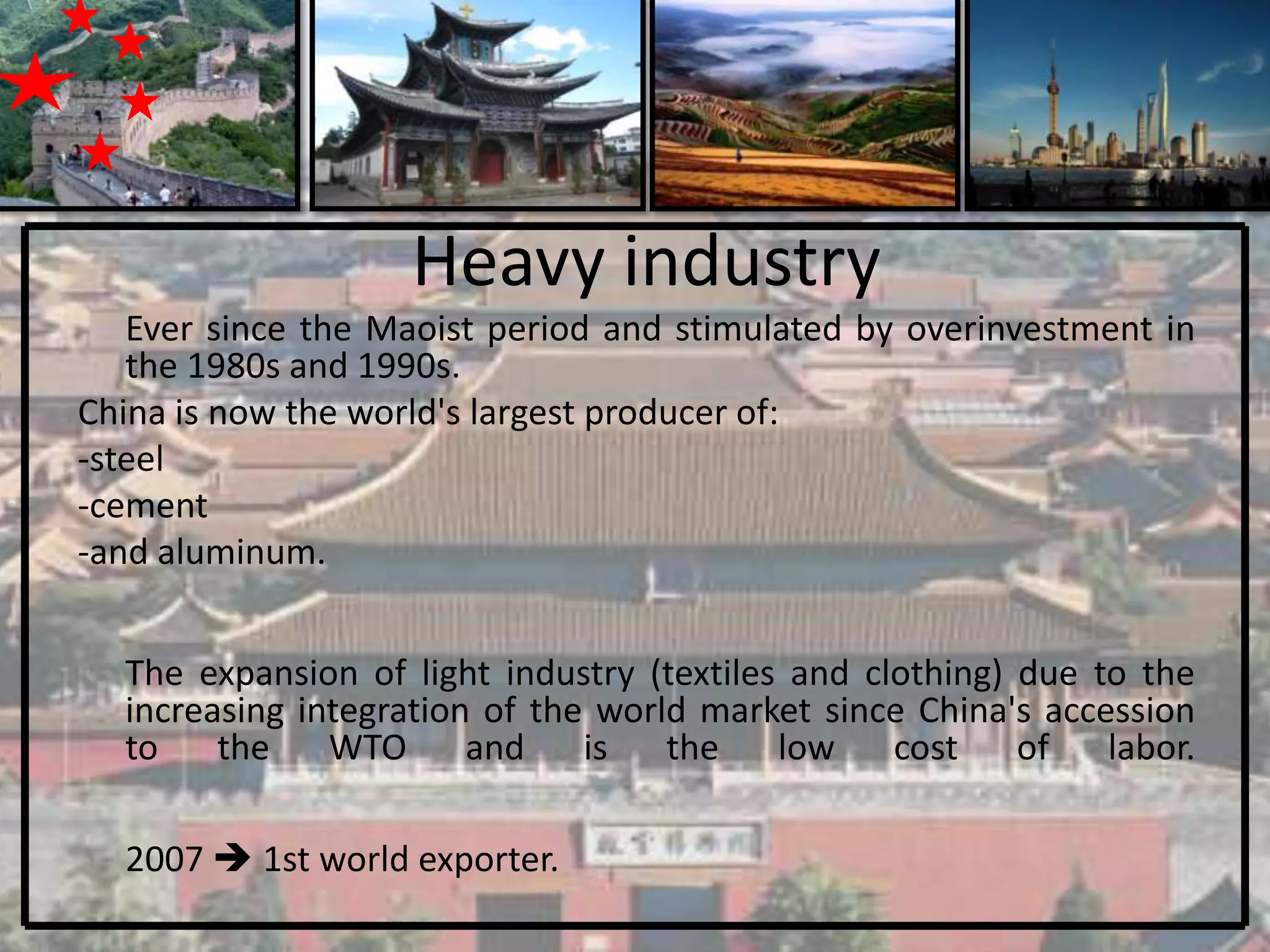 Heavy industry
   Ever since the Maoist period and stimulated by overinvestment in
   the 1980s and 1990s.
China is now the world's largest producer of:
-steel
-cement
-and aluminum.


  The expansion of light industry (textiles and clothing) due to the
  increasing integration of the world market since China's accession
  to    the    WTO      and    is   the    low    cost    of   labor.

  2007  1st world exporter.
 