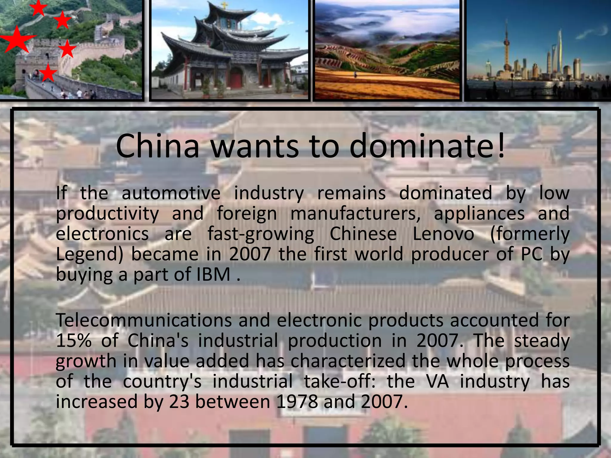 China wants to dominate!
If the automotive industry remains dominated by low
productivity and foreign manufacturers, appliances and
electronics are fast-growing Chinese Lenovo (formerly
Legend) became in 2007 the first world producer of PC by
buying a part of IBM .

Telecommunications and electronic products accounted for
15% of China's industrial production in 2007. The steady
growth in value added has characterized the whole process
of the country's industrial take-off: the VA industry has
increased by 23 between 1978 and 2007.
 