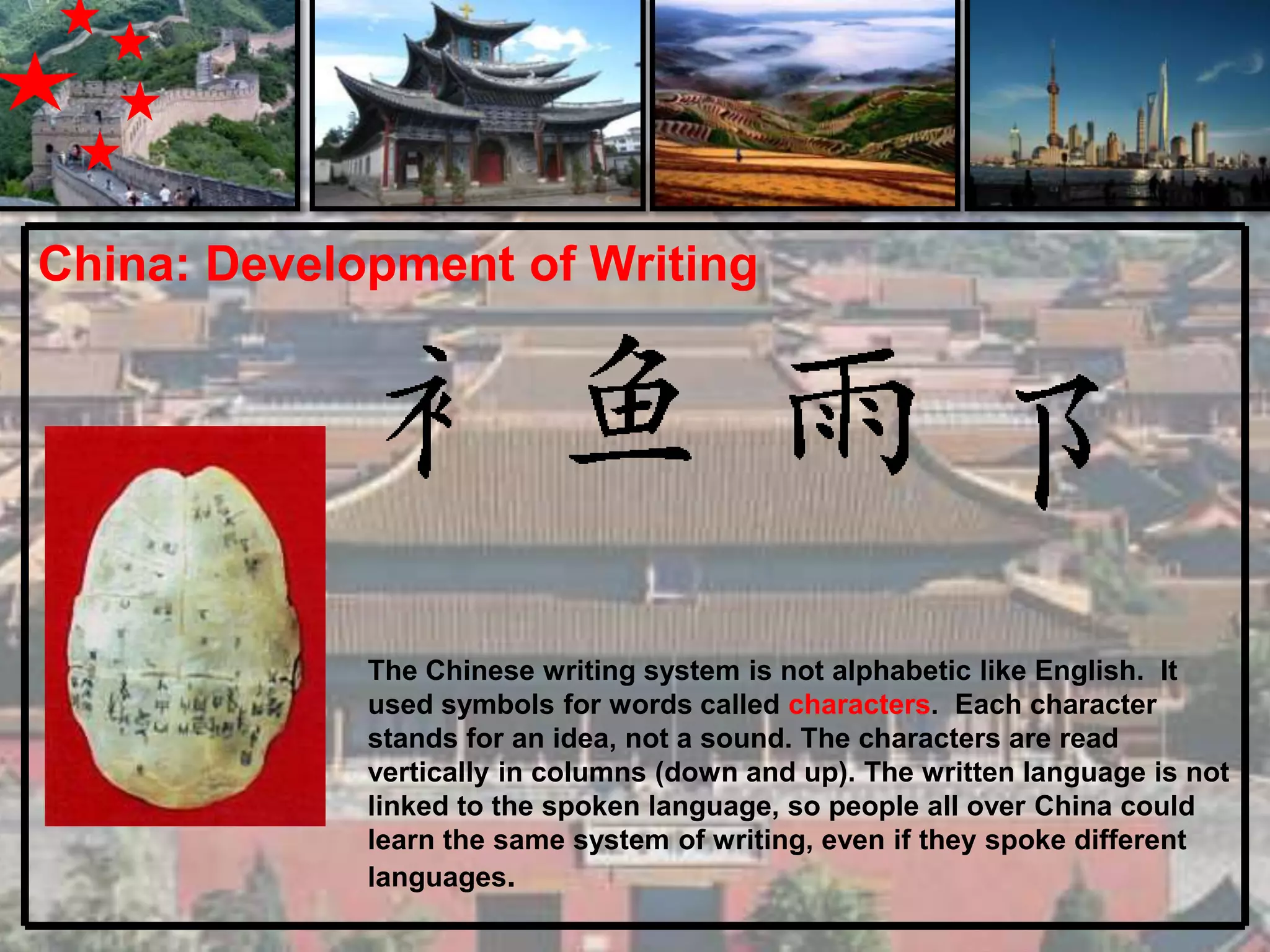 China: Development of Writing




             The Chinese writing system is not alphabetic like English. It
             used symbols for words called characters. Each character
             stands for an idea, not a sound. The characters are read
             vertically in columns (down and up). The written language is not
             linked to the spoken language, so people all over China could
             learn the same system of writing, even if they spoke different
             languages.
 