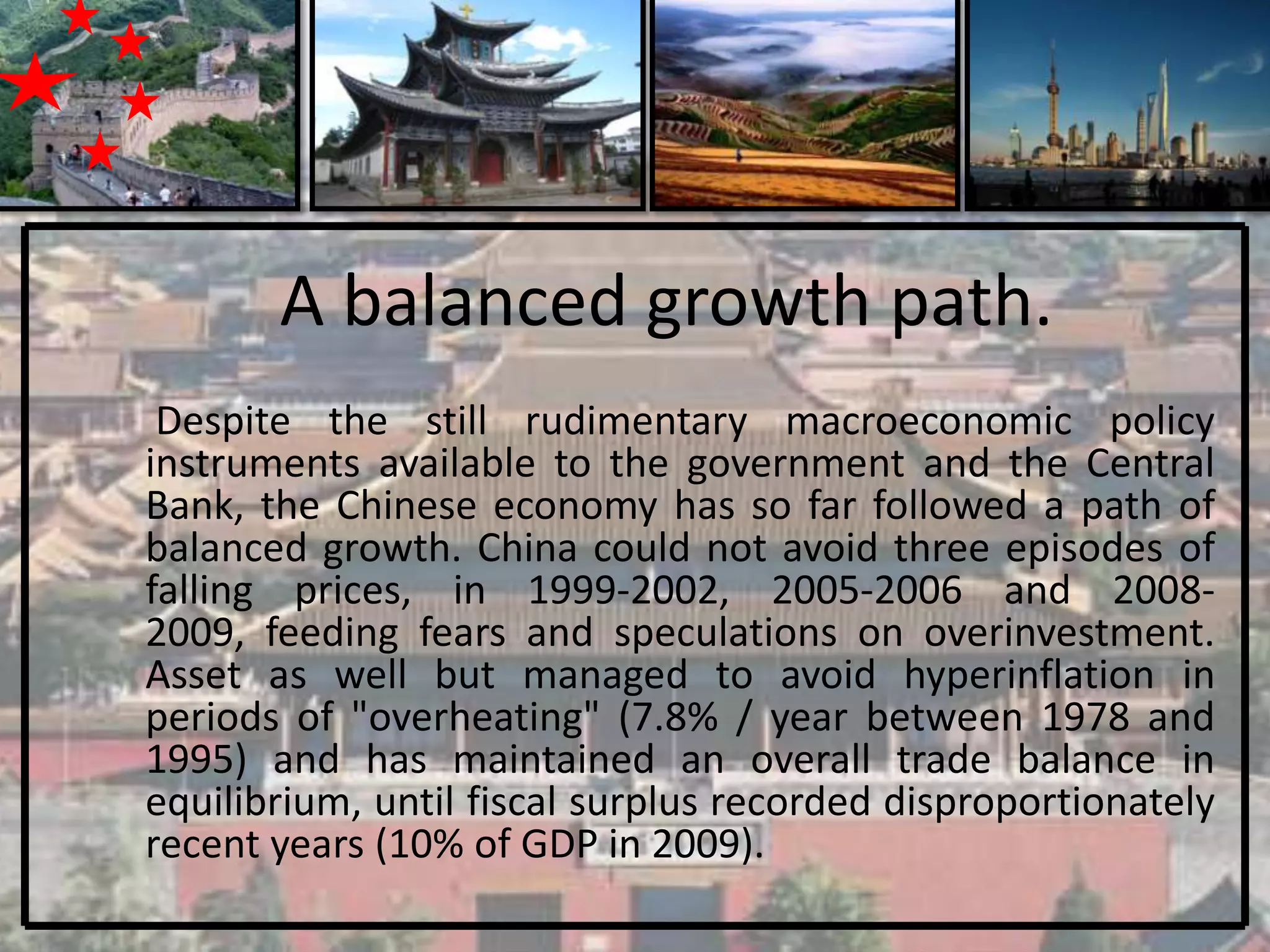 A balanced growth path.
 Despite the still rudimentary macroeconomic policy
instruments available to the government and the Central
Bank, the Chinese economy has so far followed a path of
balanced growth. China could not avoid three episodes of
falling prices, in 1999-2002, 2005-2006 and 2008-
2009, feeding fears and speculations on overinvestment.
Asset as well but managed to avoid hyperinflation in
periods of "overheating" (7.8% / year between 1978 and
1995) and has maintained an overall trade balance in
equilibrium, until fiscal surplus recorded disproportionately
recent years (10% of GDP in 2009).
 