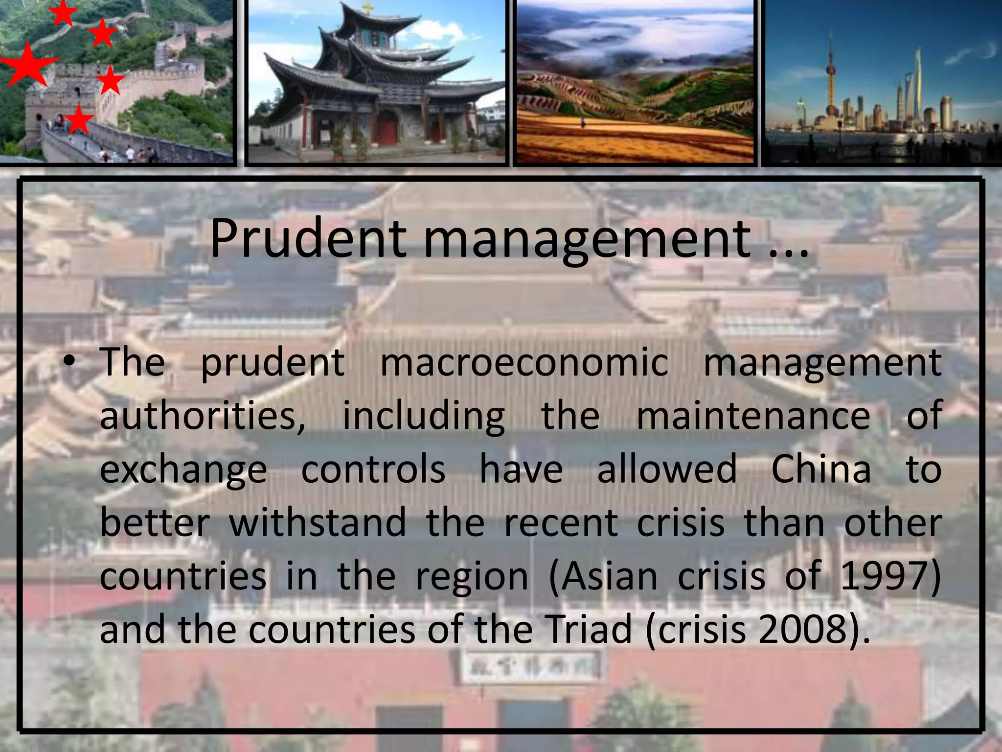 Prudent management ...
• The prudent macroeconomic management
  authorities, including the maintenance of
  exchange controls have allowed China to
  better withstand the recent crisis than other
  countries in the region (Asian crisis of 1997)
  and the countries of the Triad (crisis 2008).
 