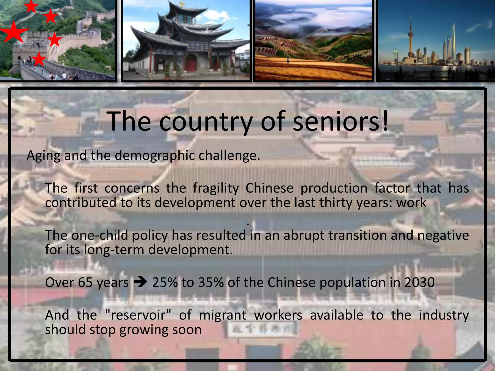 The country of seniors!
Aging and the demographic challenge.

  The first concerns the fragility Chinese production factor that has
  contributed to its development over the last thirty years: work
                                   .
  The one-child policy has resulted in an abrupt transition and negative
  for its long-term development.

  Over 65 years  25% to 35% of the Chinese population in 2030

  And the "reservoir" of migrant workers available to the industry
  should stop growing soon
 