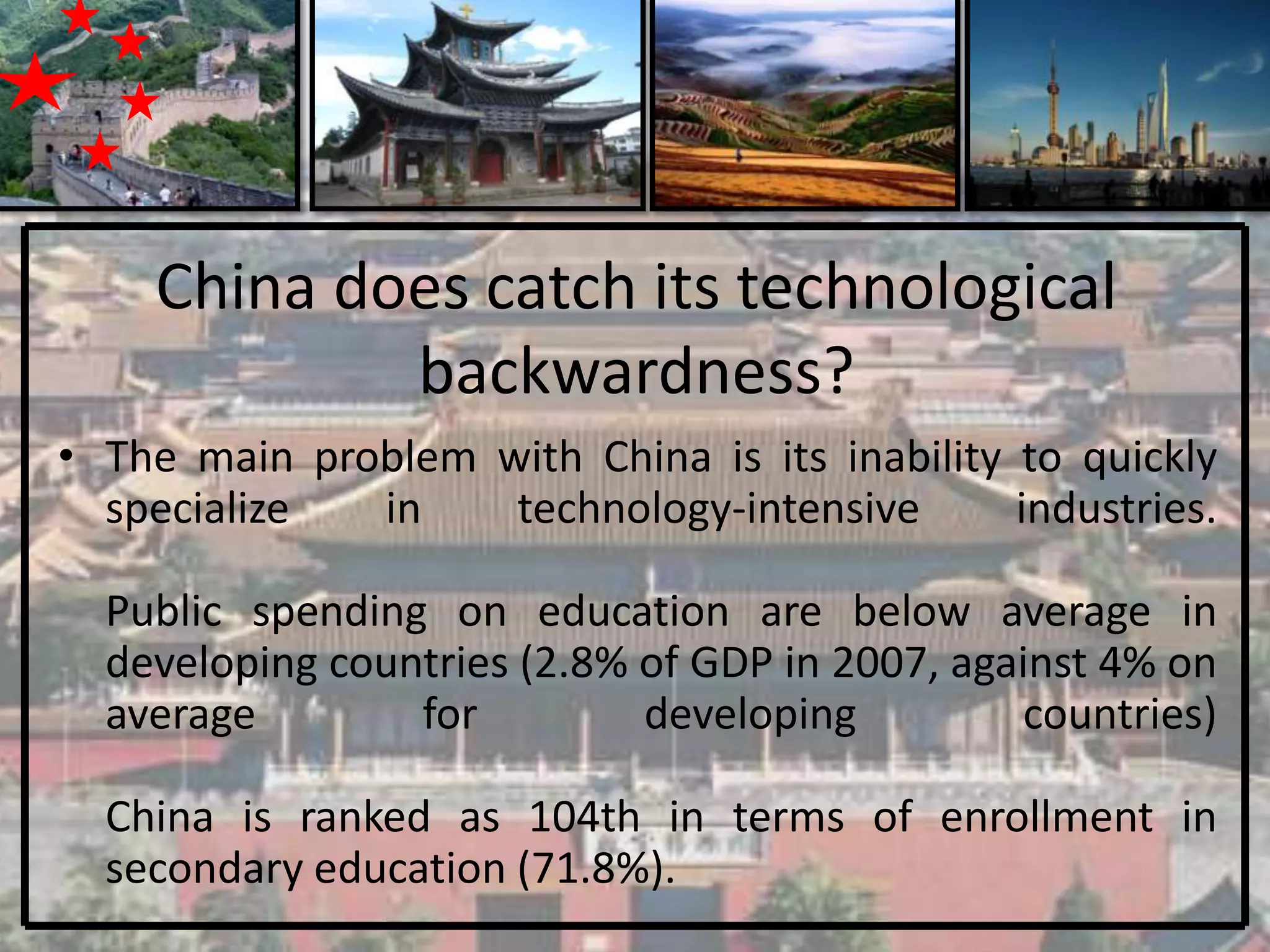 China does catch its technological
            backwardness?
• The main problem with China is its inability to quickly
  specialize  in    technology-intensive       industries.

  Public spending on education are below average in
  developing countries (2.8% of GDP in 2007, against 4% on
  average        for         developing         countries)

  China is ranked as 104th in terms of enrollment in
  secondary education (71.8%).
 