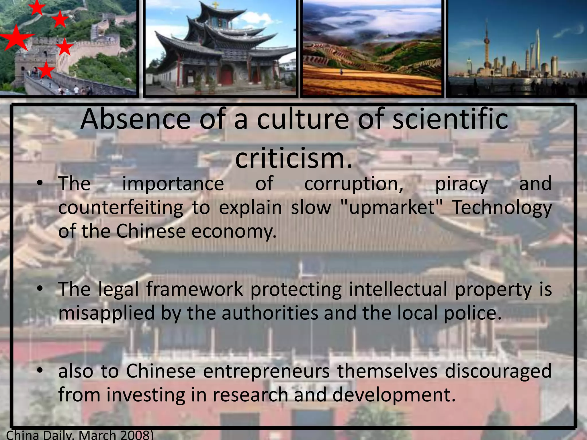 Absence of a culture of scientific
                      criticism.
    • The importance of corruption, piracy and
      counterfeiting to explain slow "upmarket" Technology
      of the Chinese economy.

    • The legal framework protecting intellectual property is
      misapplied by the authorities and the local police.

    • also to Chinese entrepreneurs themselves discouraged
      from investing in research and development.
China Daily, March 2008)
 