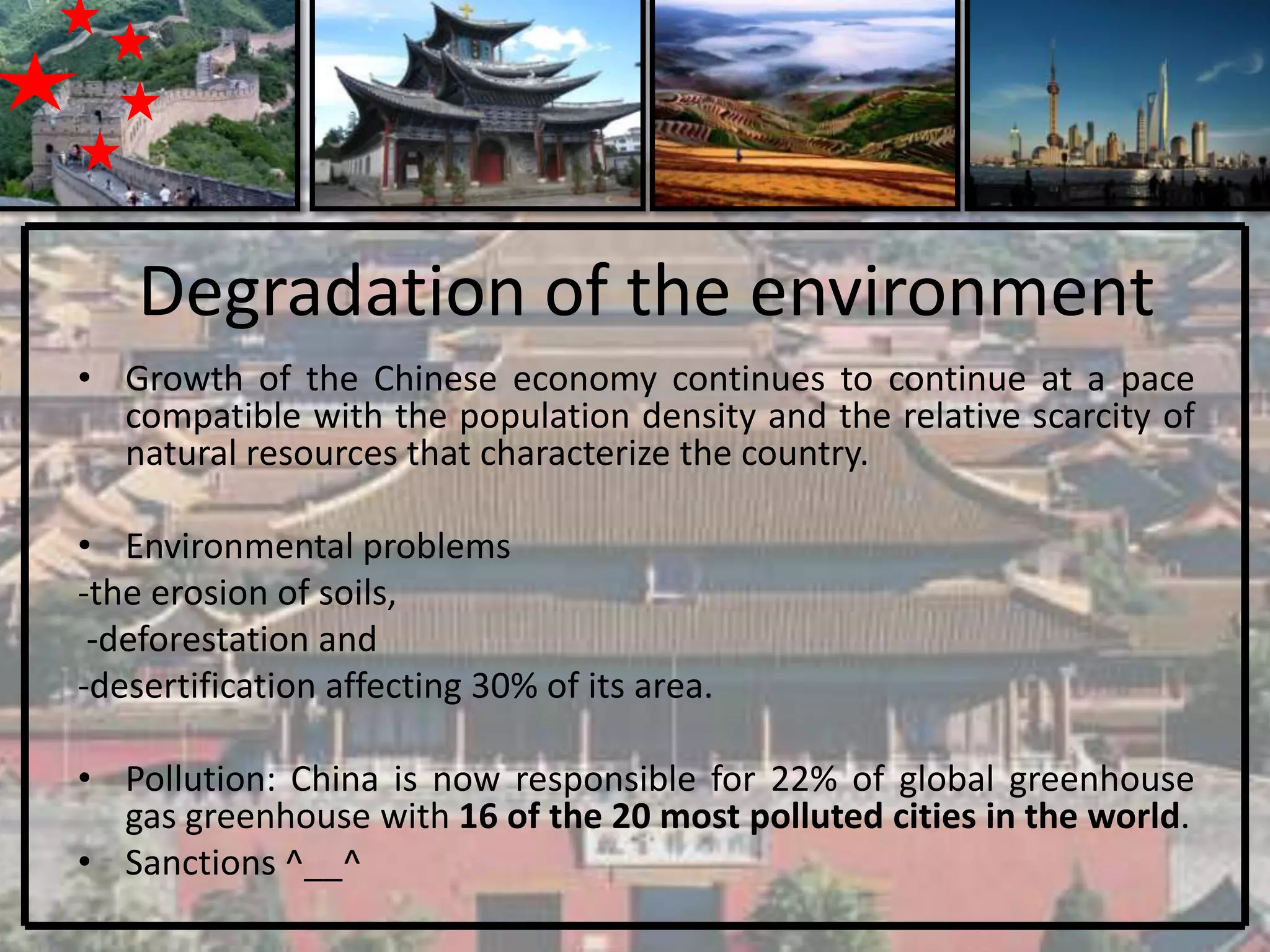 Degradation of the environment
• Growth of the Chinese economy continues to continue at a pace
  compatible with the population density and the relative scarcity of
  natural resources that characterize the country.

• Environmental problems
-the erosion of soils,
 -deforestation and
-desertification affecting 30% of its area.

• Pollution: China is now responsible for 22% of global greenhouse
  gas greenhouse with 16 of the 20 most polluted cities in the world.
• Sanctions ^__^
 