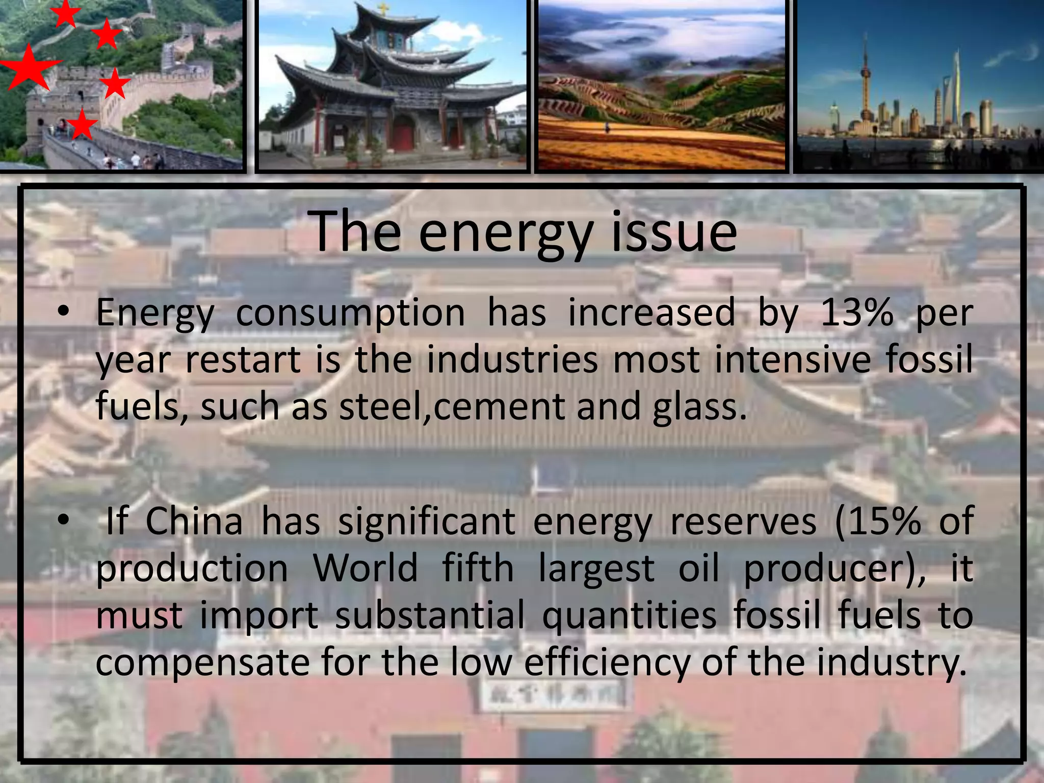 The energy issue
• Energy consumption has increased by 13% per
  year restart is the industries most intensive fossil
  fuels, such as steel,cement and glass.

• If China has significant energy reserves (15% of
  production World fifth largest oil producer), it
  must import substantial quantities fossil fuels to
  compensate for the low efficiency of the industry.
 