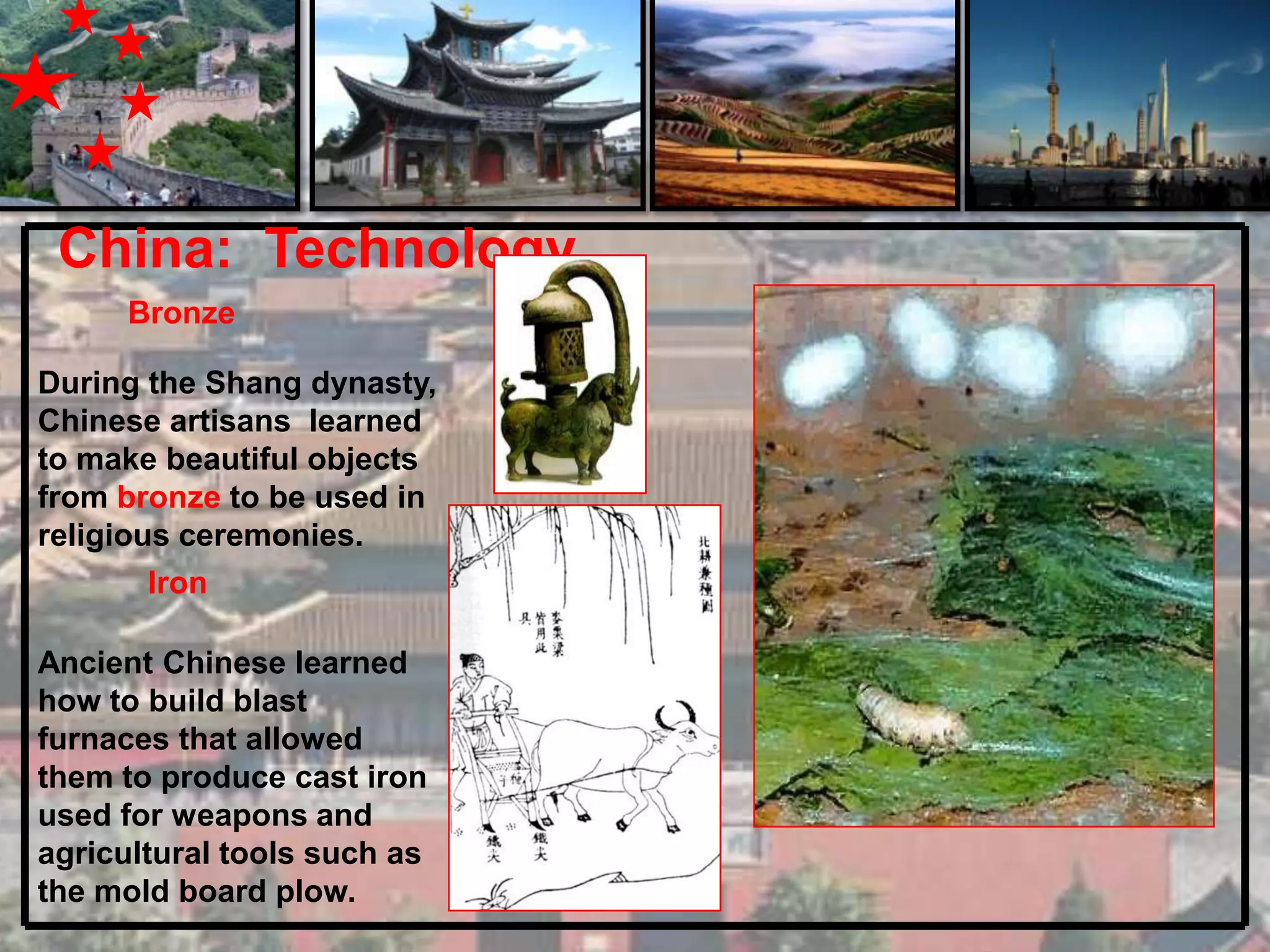 China: Technology
      Bronze

During the Shang dynasty,
Chinese artisans learned
to make beautiful objects
from bronze to be used in
religious ceremonies.
        Iron

Ancient Chinese learned
how to build blast
furnaces that allowed
them to produce cast iron
used for weapons and
agricultural tools such as
the mold board plow.
 