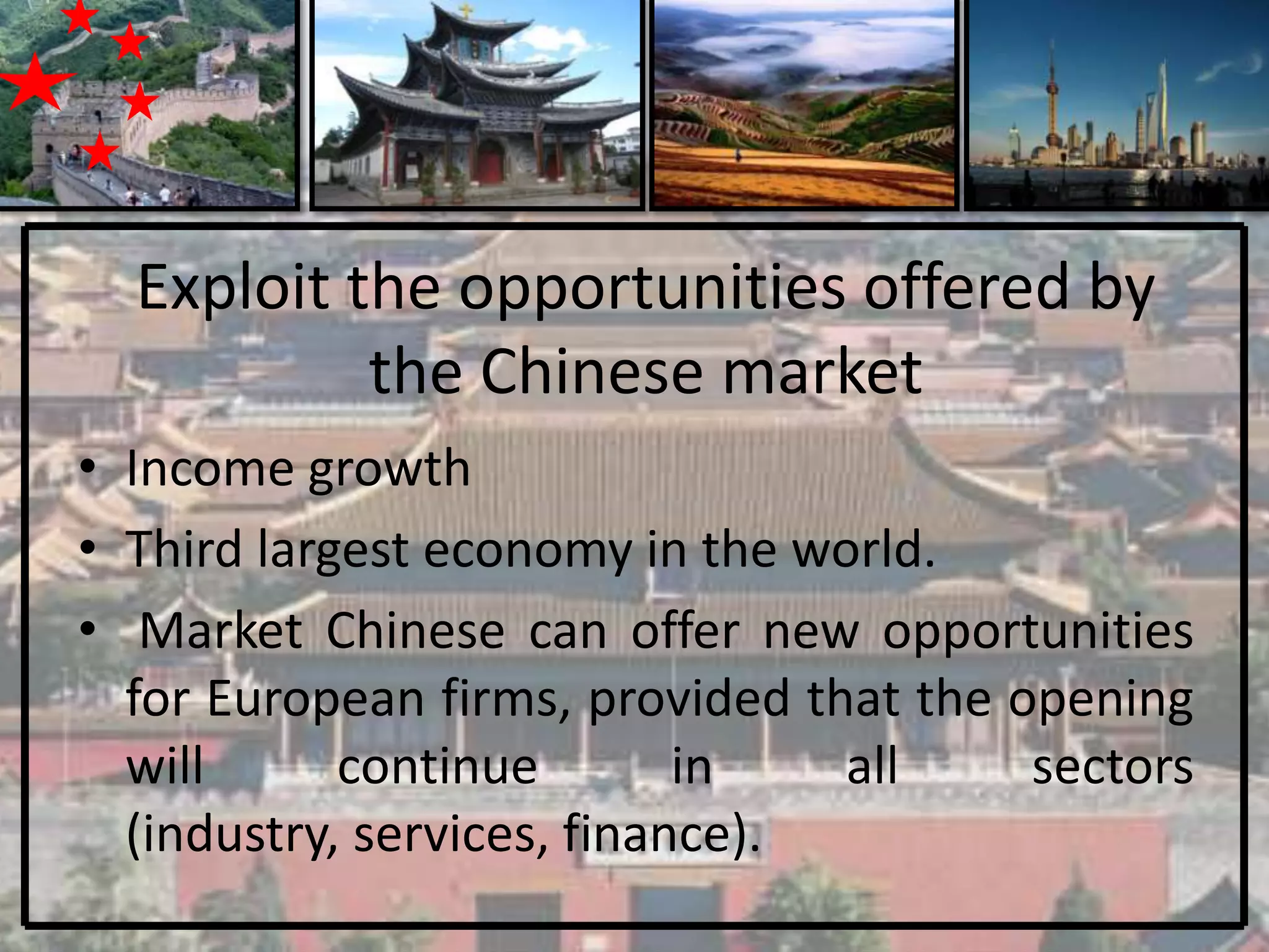 Exploit the opportunities offered by
           the Chinese market
• Income growth
• Third largest economy in the world.
• Market Chinese can offer new opportunities
  for European firms, provided that the opening
  will      continue        in   all     sectors
  (industry, services, finance).
 
