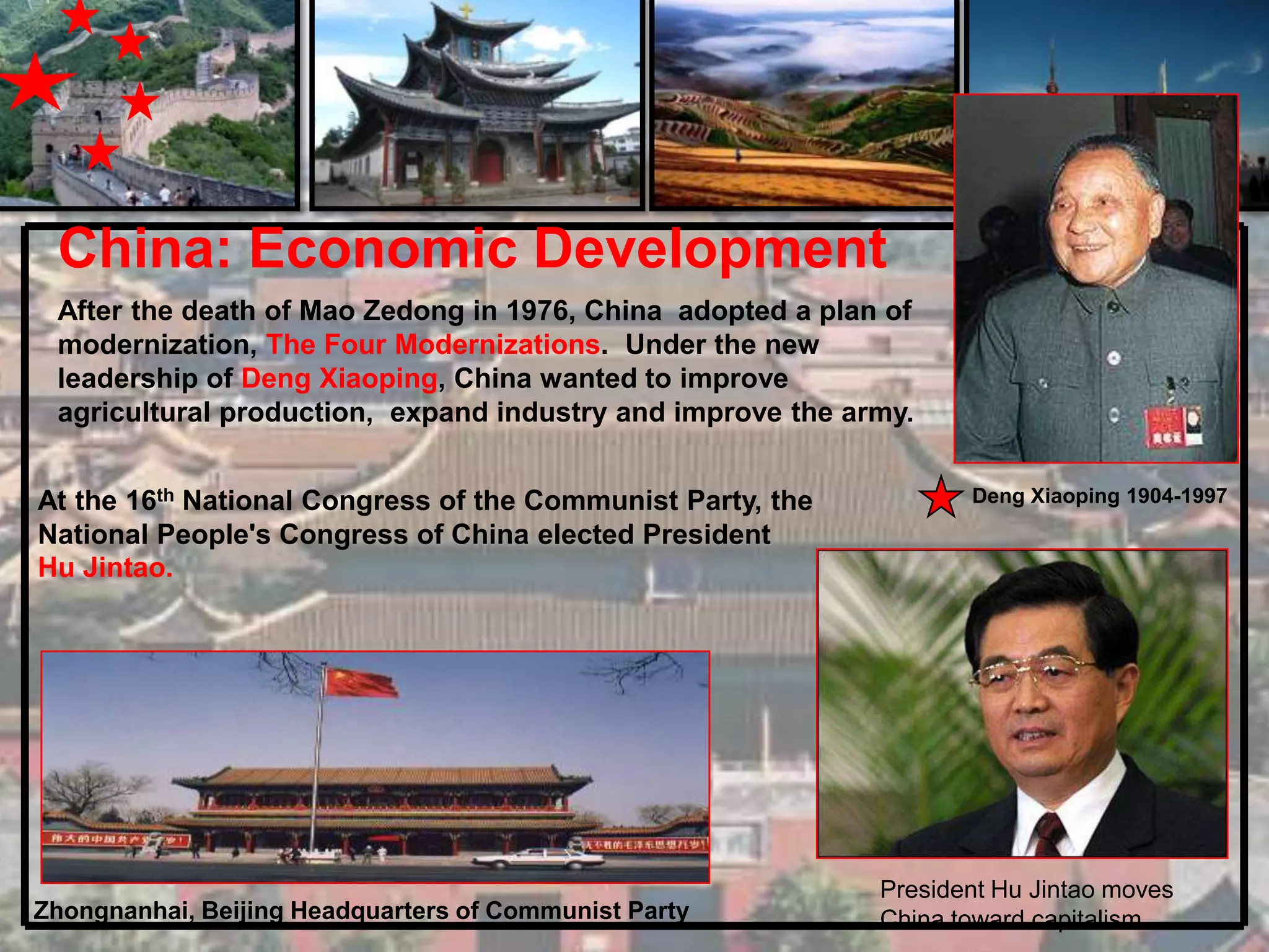 China: Economic Development
 After the death of Mao Zedong in 1976, China adopted a plan of
 modernization, The Four Modernizations. Under the new
 leadership of Deng Xiaoping, China wanted to improve
 agricultural production, expand industry and improve the army.


At the 16th National Congress of the Communist Party, the          Deng Xiaoping 1904-1997
National People's Congress of China elected President
Hu Jintao.




                                                            President Hu Jintao moves
Zhongnanhai, Beijing Headquarters of Communist Party        China toward capitalism
 