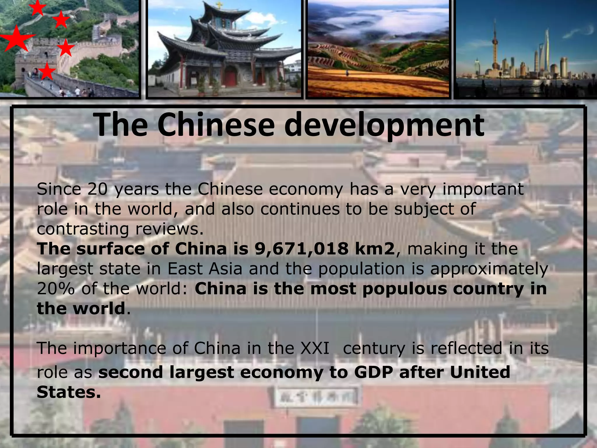 The Chinese development
Since 20 years the Chinese economy has a very important
role in the world, and also continues to be subject of
contrasting reviews.
The surface of China is 9,671,018 km2, making it the
largest state in East Asia and the population is approximately
20% of the world: China is the most populous country in
the world.

The importance of China in the XXI century is reflected in its
role as second largest economy to GDP after United
States.
 