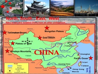 North, South , East, West
Natural barriers isolated China from all other civilizations.


                                       Mongolian Plateau
 Taklimakan Desert

                                     Gobi Desert

         Plateau of Tibet


    Himalaya Mountains


                                                                Pacific Ocean
 