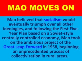 MAO MOVES ON Mao believed that  socialism  would eventually triumph over all other ideologies, and following the First Five-Year Plan based on a Soviet-style centrally controlled economy, Mao took on the ambitious project of the  Great Leap Forward  in 1958, beginning an unprecedented process of collectivization in rural areas..  