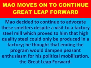 MAO MOVES ON TO CONTINUE GREAT LEAP FORWARD Mao decided to continue to advocate these smelters despite a visit to a factory steel mill which proved to him that high quality steel could only be produced in a factory; he thought that ending the program would dampen peasant enthusiasm for his political mobilization, the Great Leap Forward. 