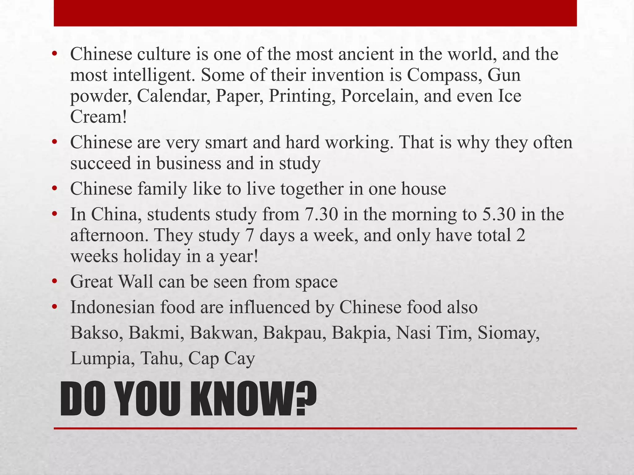 • Chinese culture is one of the most ancient in the world, and the
  most intelligent. Some of their invention is Compass, Gun
  powder, Calendar, Paper, Printing, Porcelain, and even Ice
  Cream!
• Chinese are very smart and hard working. That is why they often
  succeed in business and in study
• Chinese family like to live together in one house
• In China, students study from 7.30 in the morning to 5.30 in the
  afternoon. They study 7 days a week, and only have total 2
  weeks holiday in a year!
• Great Wall can be seen from space
• Indonesian food are influenced by Chinese food also
  Bakso, Bakmi, Bakwan, Bakpau, Bakpia, Nasi Tim, Siomay,
  Lumpia, Tahu, Cap Cay

 DO YOU KNOW?
 