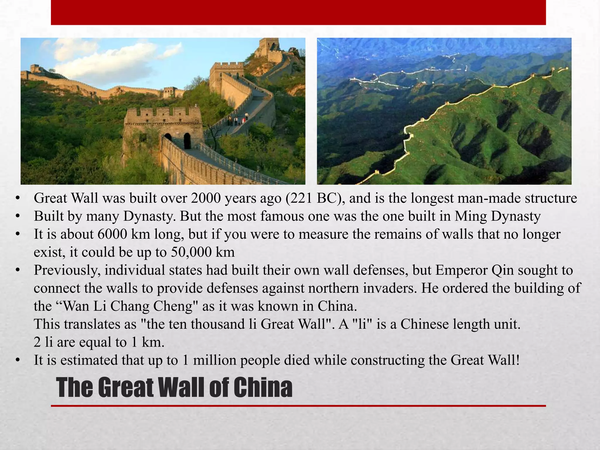 • Great Wall was built over 2000 years ago (221 BC), and is the longest man-made structure
• Built by many Dynasty. But the most famous one was the one built in Ming Dynasty
• It is about 6000 km long, but if you were to measure the remains of walls that no longer
  exist, it could be up to 50,000 km
• Previously, individual states had built their own wall defenses, but Emperor Qin sought to
  connect the walls to provide defenses against northern invaders. He ordered the building of
  the “Wan Li Chang Cheng" as it was known in China.
  This translates as "the ten thousand li Great Wall". A "li" is a Chinese length unit.
  2 li are equal to 1 km.
• It is estimated that up to 1 million people died while constructing the Great Wall!

      The Great Wall of China
 