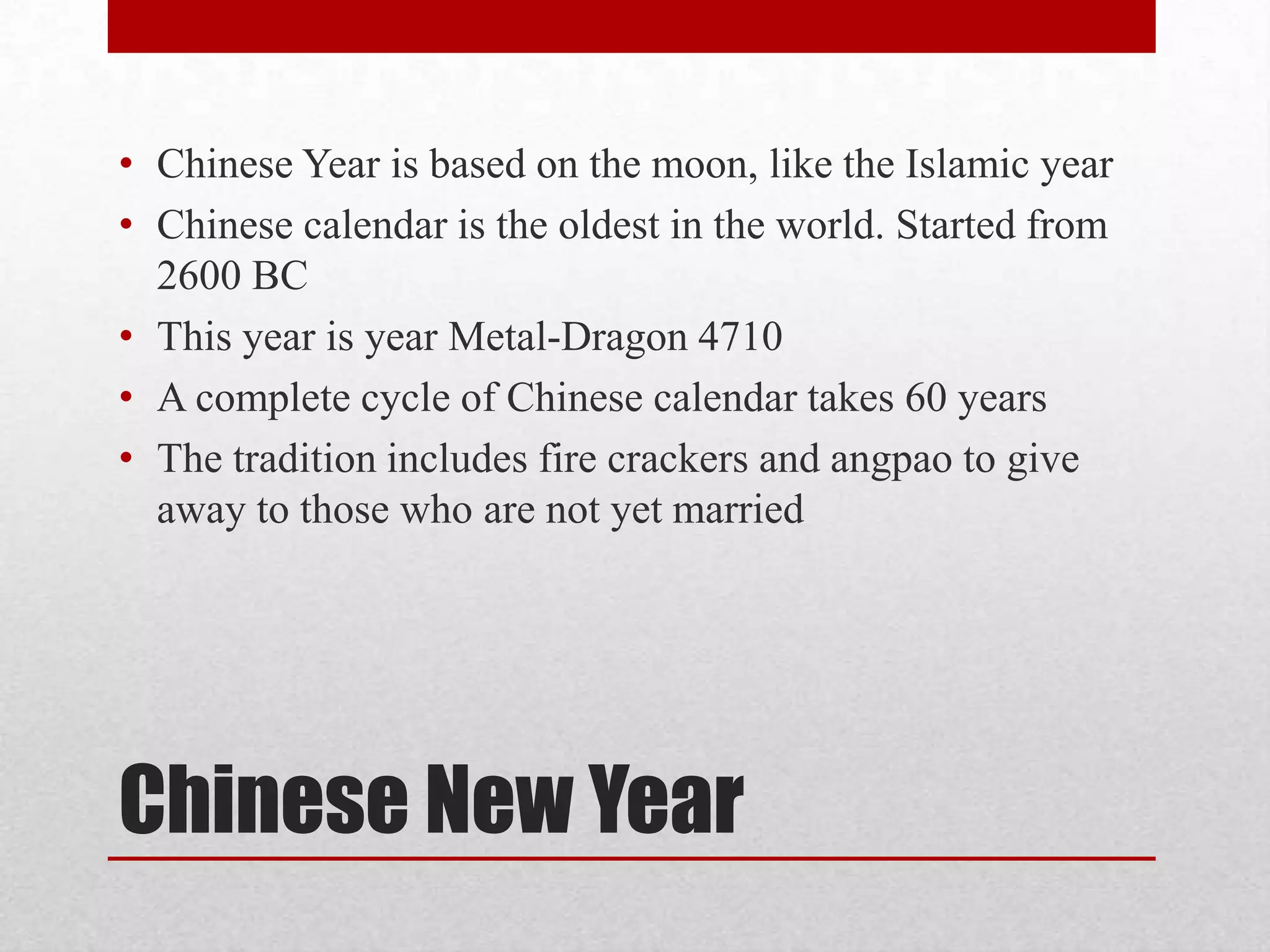 • Chinese Year is based on the moon, like the Islamic year
• Chinese calendar is the oldest in the world. Started from
  2600 BC
• This year is year Metal-Dragon 4710
• A complete cycle of Chinese calendar takes 60 years
• The tradition includes fire crackers and angpao to give
  away to those who are not yet married




Chinese New Year
 