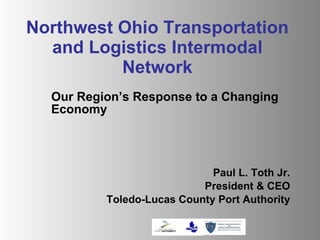 Northwest Ohio Transportation and Logistics Intermodal Network Our Region’s Response to a Changing Economy Paul L. Toth Jr. President & CEO Toledo-Lucas County Port Authority 