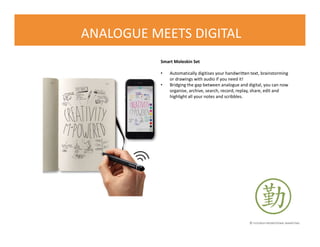 © FLOURISH PROMOTIONAL MARKETING
ANALOGUE MEETS DIGITAL
Smart Moleskin Set
• Automatically digitises your handwritten text, brainstorming
or drawings with audio if you need it!
• Bridging the gap between analogue and digital, you can now
organise, archive, search, record, replay, share, edit and
highlight all your notes and scribbles.
 