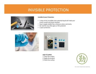 © FLOURISH PROMOTIONAL MARKETING
INVISIBLE PROTECTION
Invisible Screen Protection
• 1 drop of this incredible clear patented liquid will make your
screen scratch and shock resistant
• Easy to apply, bubble free, enhances colour and clarity
• No need for any other glass or film protector
• 2 years protection.
EASY TO APPLY
1. Clean the surface
2. Apply the product
3. Polish the surface
 