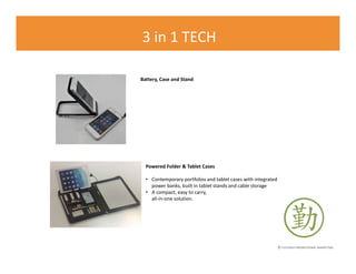 © FLOURISH PROMOTIONAL MARKETING
3 in 1 TECH
Powered Folder & Tablet Cases
• Contemporary portfolios and tablet cases with integrated
power banks, built in tablet stands and cable storage
• A compact, easy to carry,
all-in-one solution.
Battery, Case and Stand
 