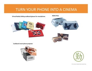 © FLOURISH PROMOTIONAL MARKETING
TURN YOUR PHONE INTO A CINEMA
Virtual Reality folding cardboard glasses for smartphones
Cardboard smart phone projector
NEW STYLE
 