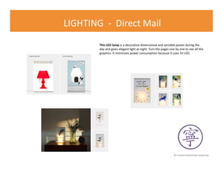 © FLOURISH PROMOTIONAL MARKETING
LIGHTING - Direct Mail
This LED lamp is a decorative dimensional and sensible poster during the
day and gives elegant light at night. Turn the pages one by one to see all the
graphics. It minimizes power consumption because it uses 5V LED.
 