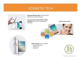 © FLOURISH PROMOTIONAL MARKETING
COSMETIC TECH
Download Skinmate App and measure the
effectiveness of your sunscreen
You can sync the measurement to Apple
HealthKit where you can manage your
skinhealth
Track skin moisture data
Multi function smart skin bottle
- Accurate detection
- Skincare tip
- Data track
 