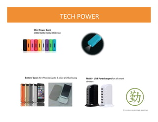 © FLOURISH PROMOTIONAL MARKETING
TECH POWER
Mini Power Bank
2000/2200/2600/3000mAh
Multi – USB Port chargers for all smart
devices
Battery Cases for iPhones (up to 6 plus) and Samsung
 