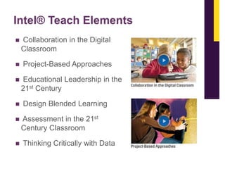 Intel® Teach Elements


Collaboration in the Digital
Classroom



Project-Based Approaches








Educational Leadership in the
21st Century

Design Blended Learning
Assessment in the 21st
Century Classroom

Thinking Critically with Data

 
