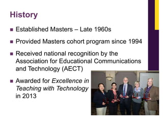 History


Established Masters – Late 1960s



Provided Masters cohort program since 1994



Received national recognition by the
Association for Educational Communications
and Technology (AECT)



Awarded for Excellence in
Teaching with Technology
in 2013

 