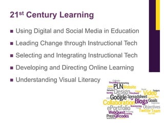 21st Century Learning


Using Digital and Social Media in Education



Leading Change through Instructional Tech



Selecting and Integrating Instructional Tech



Developing and Directing Online Learning



Understanding Visual Literacy

 