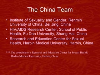 The China Team Institute of Sexuality and Gender, Renmin University of China, Bei Jing, China HIV/AIDS Research Center, School of Public Health, Fu Dan University, Shang Hai, China Research and Education Center for Sexual Health, Harbin Medical University, Harbin, China *** The coordinator is Research and Education Center for Sexual Health,  Harbin Medical University, Harbin, China 