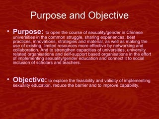Purpose and Objective Purpose:  to open the course of sexuality/gender in Chinese universities in the common struggle, sharing experiences, best practices, innovations, strategies and material, as well as making the use of existing, limited resources more effective by networking and collaboration. And to strengthen capacities of universities, university related organisations and self-support based organisations in the effort of implementing sexuality/gender education and connect it to social inclusion of scholars and teachers. Objective:  to explore the feasibility and validity of implementing sexuality education, reduce the barrier and to improve capability.  