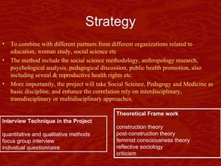 Strategy To combine with different partners from different organizations related to  education, woman study, social science etc The method include the social science methodology, anthropology research, psychological analysis, pedagogical discussion, public health promotion, also including sexual & reproductive health rights etc.  More importantly, the project will take Social Science, Pedagogy and Medicine as basic discipline, and enhance the correlation  rely on interdisciplinary, transdisciplinary or multidisciplinary approaches. Interview Technique in the Project quantitative and qualitative methods focus group interview individual questionnaire Theoretical Frame work  construction theory post-construction theory feminist consciousness  theory reflective sociology criticism 