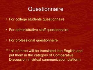 Questionnaire   For college students questionnaire For administrative staff questionnaire For professional questionnaire *** all of three will be translated into English and put them in the category of Comparative Discussion in virtual communication platform. 