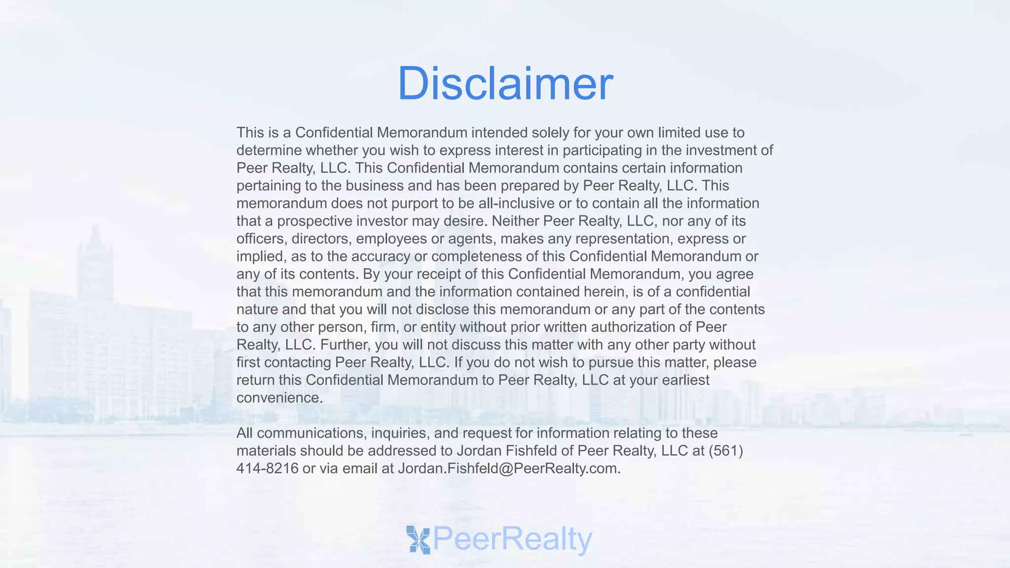 This is a Confidential Memorandum intended solely for your own limited use to
determine whether you wish to express interest in participating in the investment of
Peer Realty, LLC. This Confidential Memorandum contains certain information
pertaining to the business and has been prepared by Peer Realty, LLC. This
memorandum does not purport to be all-inclusive or to contain all the information
that a prospective investor may desire. Neither Peer Realty, LLC, nor any of its
officers, directors, employees or agents, makes any representation, express or
implied, as to the accuracy or completeness of this Confidential Memorandum or
any of its contents. By your receipt of this Confidential Memorandum, you agree
that this memorandum and the information contained herein, is of a confidential
nature and that you will not disclose this memorandum or any part of the contents
to any other person, firm, or entity without prior written authorization of Peer
Realty, LLC. Further, you will not discuss this matter with any other party without
first contacting Peer Realty, LLC. If you do not wish to pursue this matter, please
return this Confidential Memorandum to Peer Realty, LLC at your earliest
convenience.
All communications, inquiries, and request for information relating to these
materials should be addressed to Jordan Fishfeld of Peer Realty, LLC at (561)
414-8216 or via email at Jordan.Fishfeld@PeerRealty.com.
PeerRealty
Disclaimer
 
