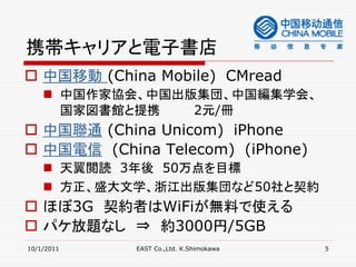 携帯キャリアと電子書店
 中国移動 (China Mobile) CMread
     中国作家協会、中国出版集団、中国編集学会、
      国家図書館と提携   2元/冊
 中国聯通 (China Unicom) iPhone
 中国電信 (China Telecom) (iPhone)
     天翼閲読 3年後 50万点を目標
     方正、盛大文学、浙江出版集団など50社と契約
 ほぼ3G 契約者はWiFiが無料で使える
 パケ放題なし ⇒ 約3000円/5GB
10/1/2011   EAST Co.,Ltd. K.Shimokawa   5
 